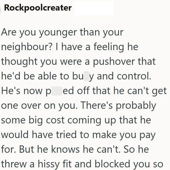 Rockpoolcreater Are you younger than your neighbour? I have a feeling he thought you were a pushover that he'd be able to buy and control. He's now ped off that he can't get one over on you. There's probably some big cost coming up that he would have tried to make you pay for. But he knows he can't. So he threw a hissy fit and blocked you so