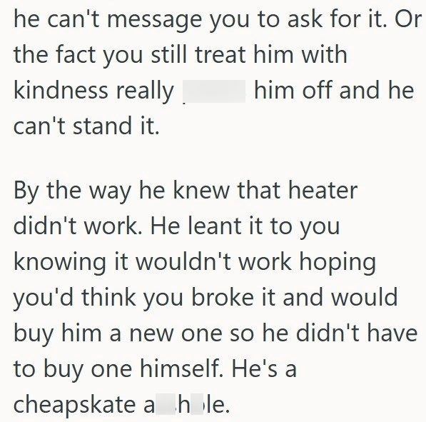 he can't message you to ask for it. Or the fact you still treat him with kindness really. can't stand it. him off and he By the way he knew that heater didn't work. He leant it to you knowing it wouldn't work hoping you'd think you broke it and would buy him a new one so he didn't have to buy one himself. He's a cheapskate a hole.