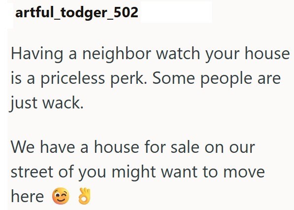 artful_todger_502 Having a neighbor watch your house is a priceless perk. Some people are just wack. We have a house for sale on our street of you might want to move here