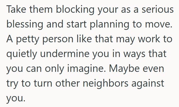 Take them blocking your as a serious blessing and start planning to move. A petty person like that may work to quietly undermine you in ways that you can only imagine. Maybe even try to turn other neighbors against you.