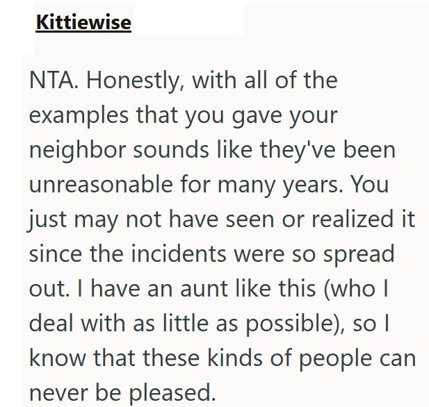 Kittiewise NTA. Honestly, with all of the examples that you gave your neighbor sounds like they've been unreasonable for many years. You just may not have seen or realized it since the incidents were so spread out. I have an aunt like this (who I deal with as little as possible), so I know that these kinds of people can never be pleased.