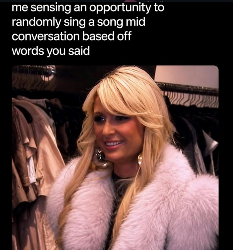 me sensing an opportunity to randomly sing a song mid conversation based off words you said