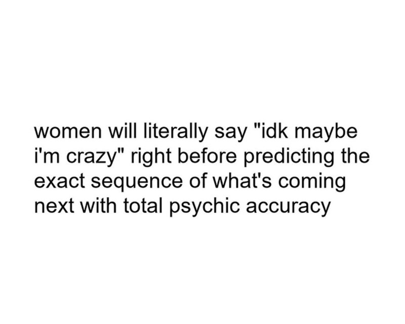 women will literally say "idk maybe i'm crazy" right before predicting the exact sequence of what's coming next with total psychic accuracy