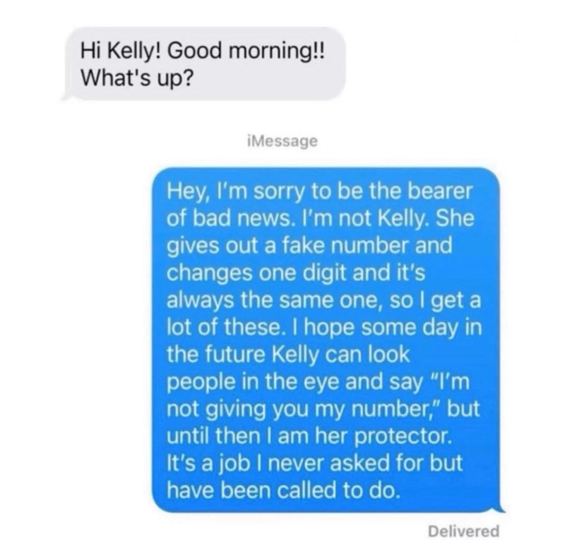 Hi Kelly! Good morning!! What's up? iMessage Hey, I'm sorry to be the bearer of bad news. I'm not Kelly. She gives out a fake number and changes one digit and it's always the same one, so I get a lot of these. I hope some day in the future Kelly can look people in the eye and say "I'm not giving you my number," but until then I am her protector. It's a job I never asked for but have been called to do. Delivered