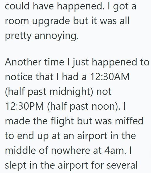 could have happened. I got a room upgrade but it was all pretty annoying. Another time I just happened to notice that I had a 12:30AM (half past midnight) not 12:30PM (half past noon). I made the flight but was miffed to end up at an airport in the middle of nowhere at 4am. I slept in the airport for several