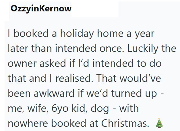 OzzyinKernow I booked a holiday home a year later than intended once. Luckily the owner asked if I'd intended to do that and I realised. That would've been awkward if we'd turned up - me, wife, 6yo kid, dog - with nowhere booked at Christmas.