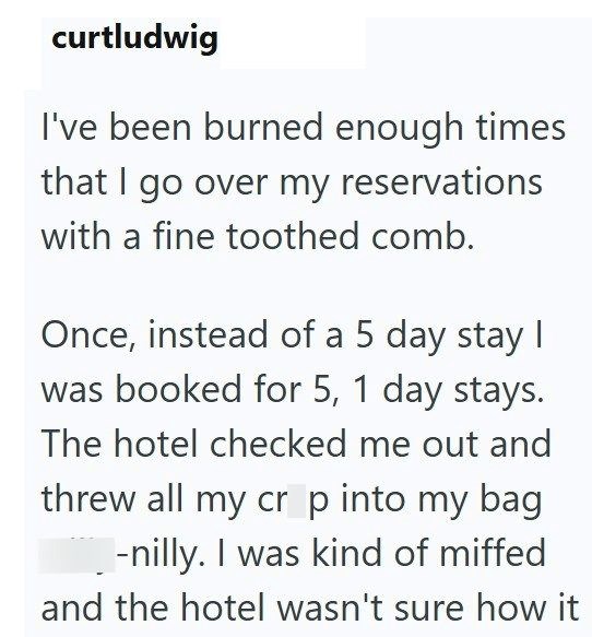 curtludwig I've been burned enough times that I go over my reservations with a fine toothed comb. Once, instead of a 5 day stay I was booked for 5, 1 day stays. The hotel checked me out and threw all my cr p into my bag -nilly. I was kind of miffed and the hotel wasn't sure how it
