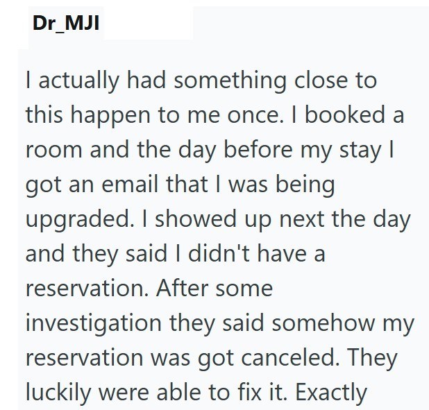 Dr_MJI I actually had something close to this happen to me once. I booked a room and the day before my stay | got an email that I was being upgraded. I showed up next the day and they said I didn't have a reservation. After some investigation they said somehow my reservation was got canceled. They luckily were able to fix it. Exactly