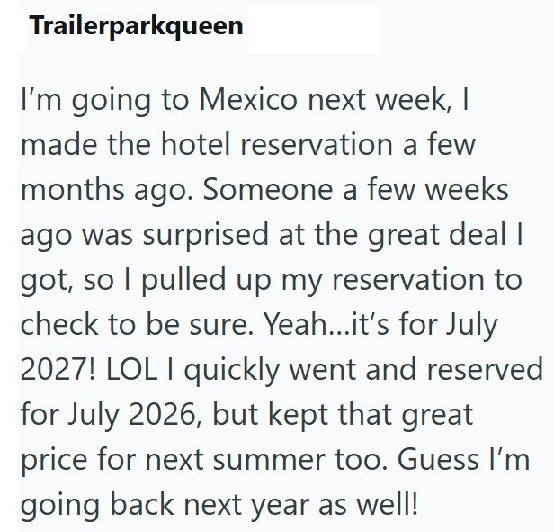 Trailerparkqueen I'm going to Mexico next week, I made the hotel reservation a few months ago. Someone a few weeks ago was surprised at the great deal I got, so I pulled up my reservation to check to be sure. Yeah...it's for July 2027! LOL I quickly went and reserved for July 2026, but kept that great price for next summer too. Guess I'm going back next year as well!
