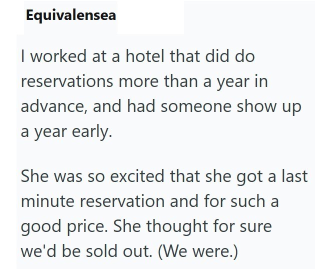 Equivalensea I worked at a hotel that did do reservations more than a year in advance, and had someone show up a year early. She was so excited that she got a last minute reservation and for such a good price. She thought for sure we'd be sold out. (We were.)