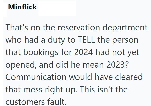 Minflick That's on the reservation department who had a duty to TELL the person that bookings for 2024 had not yet opened, and did he mean 2023? Communication would have cleared that mess right up. This isn't the customers fault.