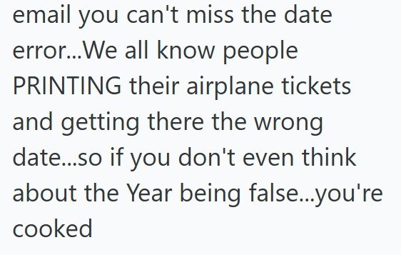 email you can't miss the date error...We all know people PRINTING their airplane tickets and getting there the wrong date...so if you don't even think about the Year being false...you're cooked