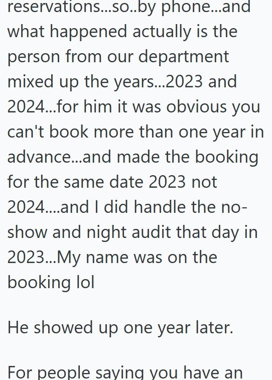 reservations...so..by phone...and what happened actually is the person from our department mixed up the years...2023 and 2024...for him it was obvious you can't book more than one year in advance...and made the booking for the same date 2023 not 2024....and I did handle the no- show and night audit that day in 2023...My name was on the booking lol He showed up one year later. For people saying you have an