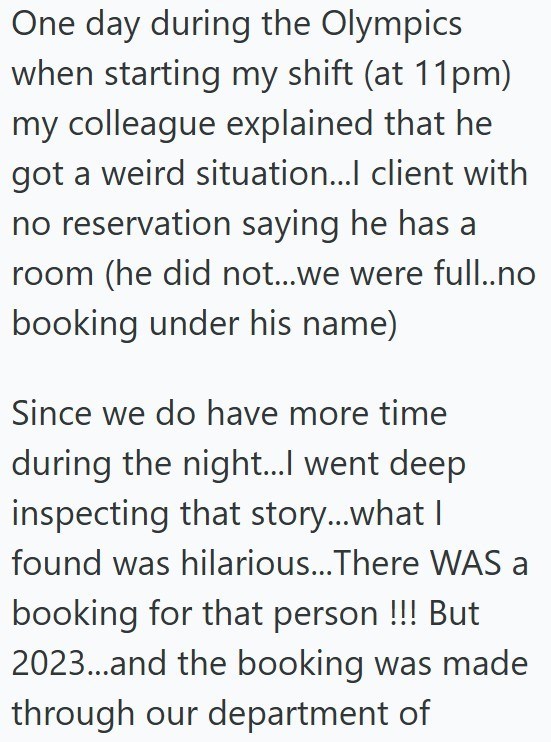 One day during the Olympics when starting my shift (at 11pm) my colleague explained that he got a weird situation...l client with no reservation saying he has a room (he did not...we were full..no booking under his name) Since we do have more time during the night...I went deep inspecting that story...what I found was hilarious...There WAS a booking for that person !!! But 2023...and the booking was made through our department of