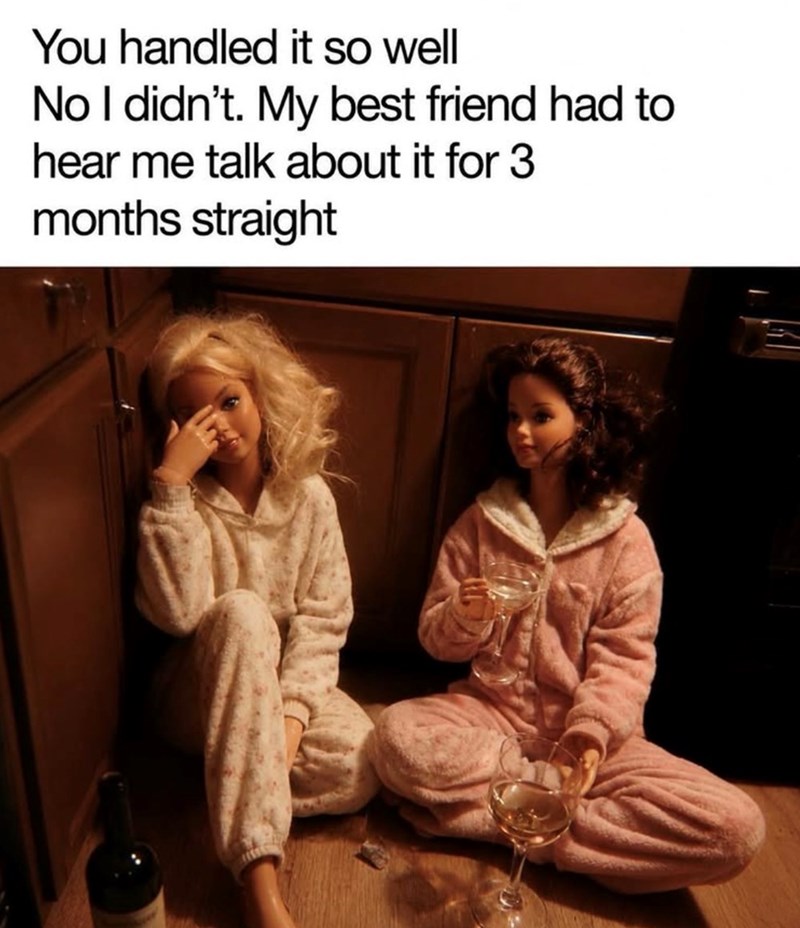 You handled it so well No I didn't. My best friend had to hear me talk about it for 3 months straight