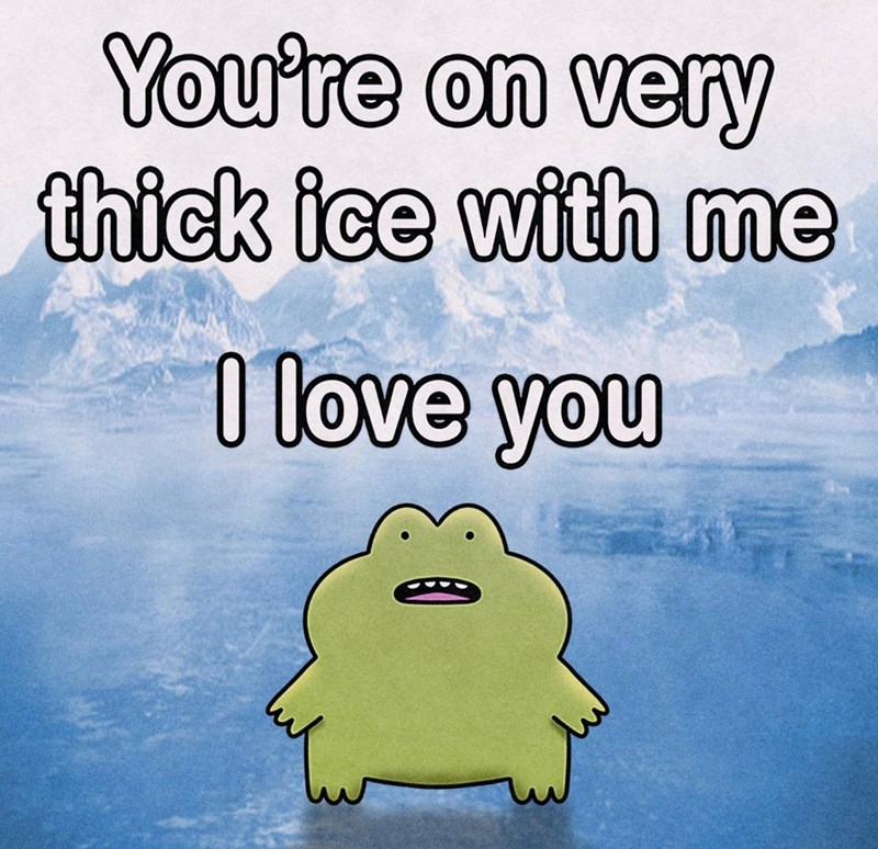 You're on very thick ice with me ce with I love you