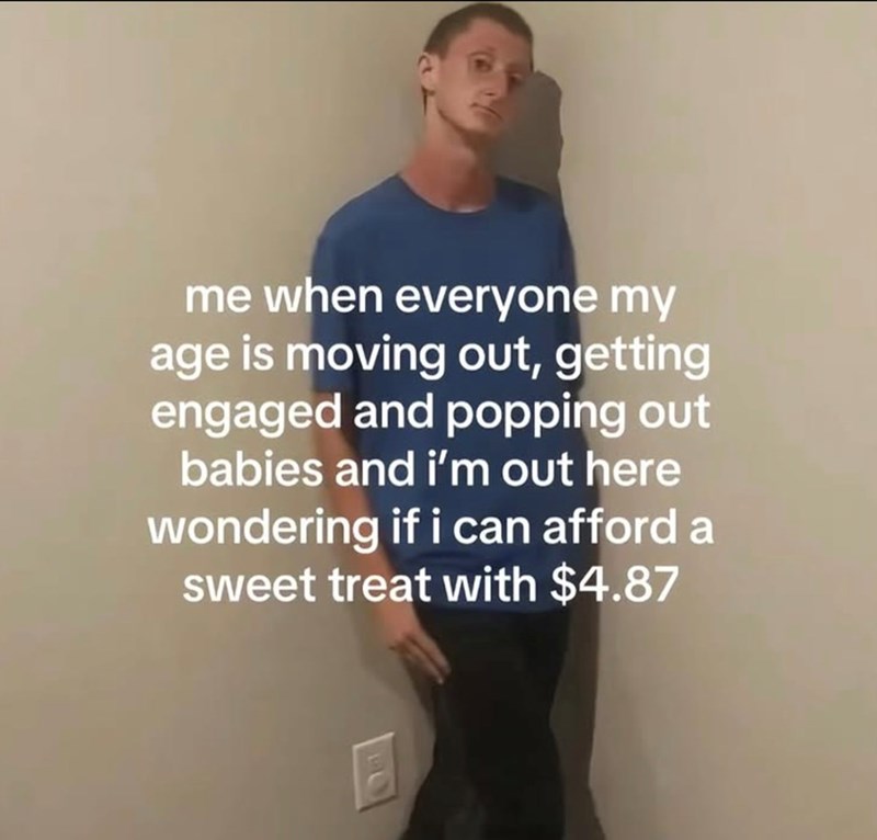 me when everyone my age is moving out, getting engaged and popping out babies and i'm out here wondering if i can afford a sweet treat with $4.87
