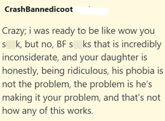 Crash Bannedicoot Crazy; i was ready to be like wow you sk, but no, BF s_ks that is incredibly inconsiderate, and your daughter is honestly, being ridiculous, his phobia is not the problem, the problem is he's making it your problem, and that's not how any of this works.