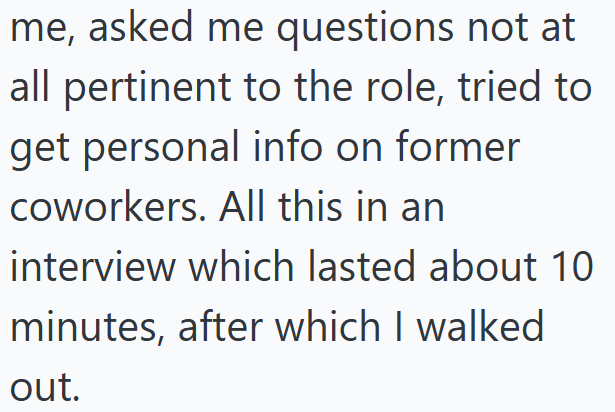 me, asked me questions not at all pertinent to the role, tried to get personal info on former coworkers. All this in an interview which lasted about 10 minutes, after which I walked out.