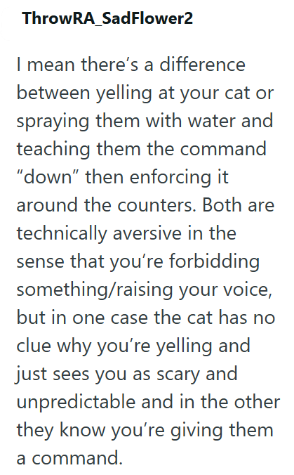 ThrowRA_SadFlower2 I mean there's a difference between yelling at your cat or spraying them with water and teaching them the command "down" then enforcing it around the counters. Both are technically aversive in the sense that you're forbidding something/raising your voice, but in one case the cat has no clue why you're yelling and just sees you as scary and unpredictable and in the other they know you're giving them a command.