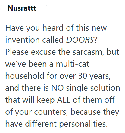 Nusrattt Have you heard of this new invention called DOORS? Please excuse the sarcasm, but we've been a multi-cat household for over 30 years, and there is NO single solution that will keep ALL of them off of your counters, because they have different personalities.