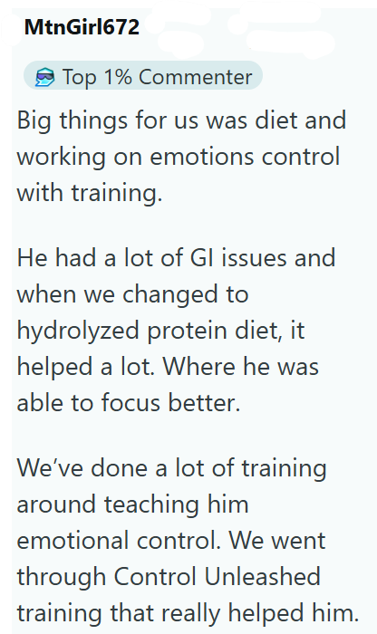 MtnGirl672 Top 1% Commenter Big things for us was diet and working on emotions control with training. He had a lot of Gl issues and when we changed to hydrolyzed protein diet, it helped a lot. Where he was able to focus better. We've done a lot of training around teaching him emotional control. We went through Control Unleashed training that really helped him.