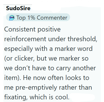 SudoSire Top 1% Commenter Consistent positive reinforcement under threshold, especially with a marker word (or clicker, but we marker so we don't have to carry another item). He now often looks to me pre-emptively rather than fixating, which is cool.