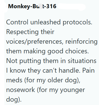 Monkey-Bu t-316 Control unleashed protocols. Respecting their voices/preferences, reinforcing them making good choices. Not putting them in situations I know they can't handle. Pain meds (for my older dog), nosework (for my younger dog).
