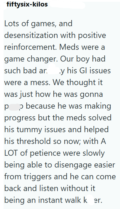 fiftysix-kilos Lots of games, and desensitization with positive reinforcement. Meds were a game changer. Our boy had such bad ar y his Gl issues were a mess. We thought it was just how he was gonna pp because he was making progress but the meds solved his tummy issues and helped his threshold so now; with A LOT of petience were slowly being able to disengage easier from triggers and he can come back and listen without it being an instant walk k er.