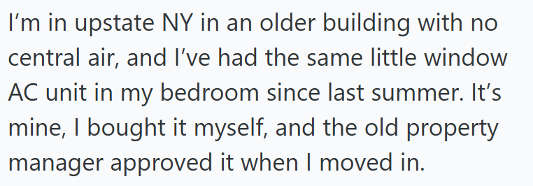 I'm in upstate NY in an older building with no central air, and I've had the same little window AC unit in my bedroom since last summer. It's mine, I bought it myself, and the old property. manager approved it when I moved in.