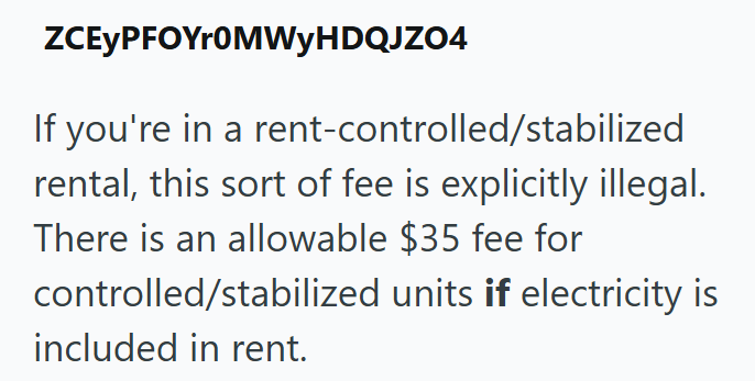 ZCEYPFOYr0MWyHDQJZO4 If you're in a rent-controlled/stabilized rental, this sort of fee is explicitly illegal. There is an allowable $35 fee for controlled/stabilized units if electricity is included in rent.
