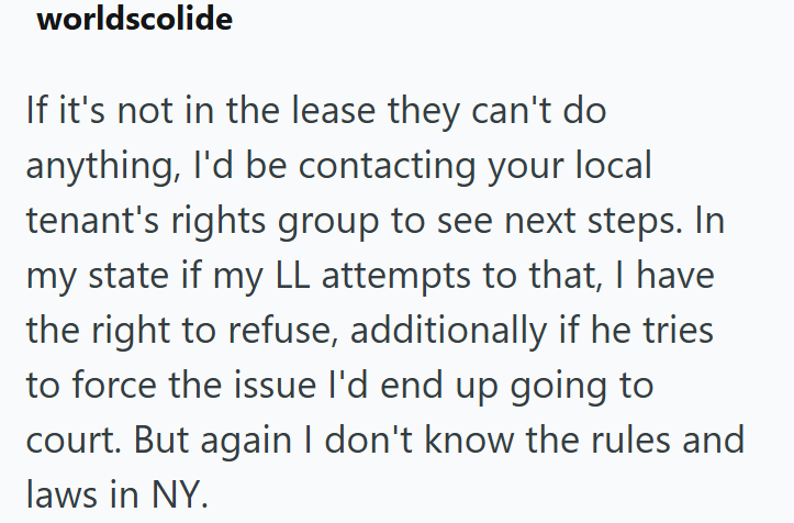 worldscolide If it's not in the lease they can't do anything, I'd be contacting your local tenant's rights group to see next steps. In my state if my LL attempts to that, I have the right to refuse, additionally if he tries to force the issue I'd end up going to court. But again I don't know the rules and laws in NY.
