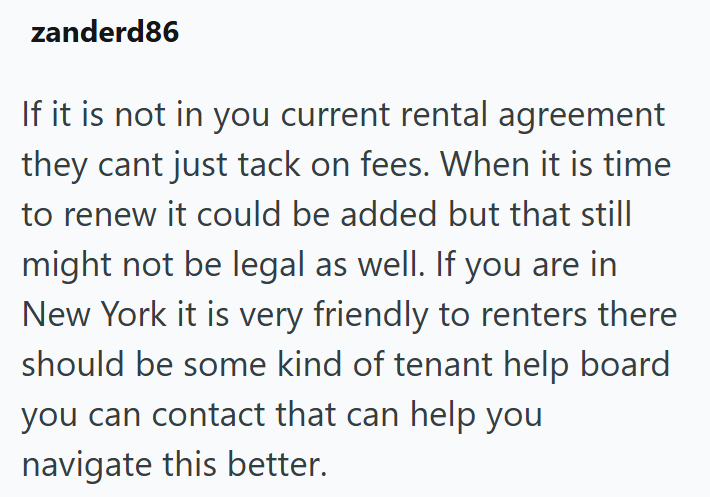zanderd86 If it is not in you current rental agreement they cant just tack on fees. When it is time to renew it could be added but that still might not be legal as well. If you are in New York it is very friendly to renters there should be some kind of tenant help board you can contact that can help you navigate this better.