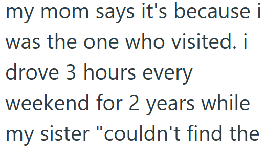 my mom says it's because i was the one who visited. i drove 3 hours every weekend for 2 years while my sister "couldn't find the