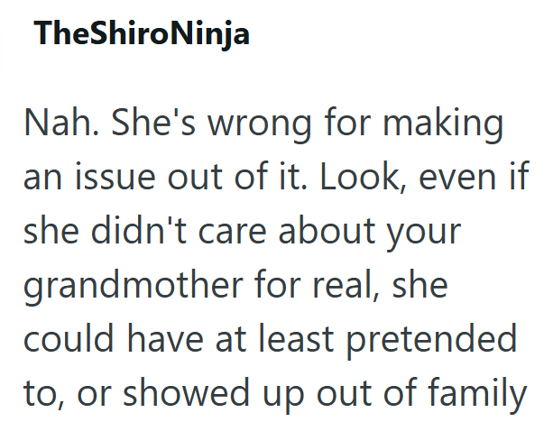 TheShiroNinja Nah. She's wrong for making an issue out of it. Look, even if she didn't care about your grandmother for real, she could have at least pretended to, or showed up out of family