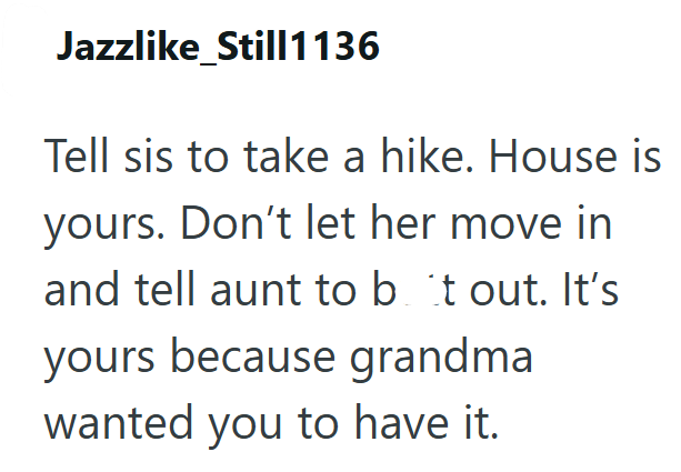 Jazzlike_Still1136 Tell sis to take a hike. House is yours. Don't let her move in and tell aunt to but out. It's yours because grandma wanted you to have it.