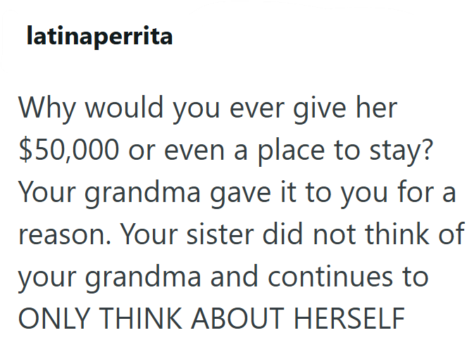 latinaperrita Why would you ever give her $50,000 or even a place to stay? Your grandma gave it to you for a reason. Your sister did not think of your grandma and continues to ONLY THINK ABOUT HERSELF