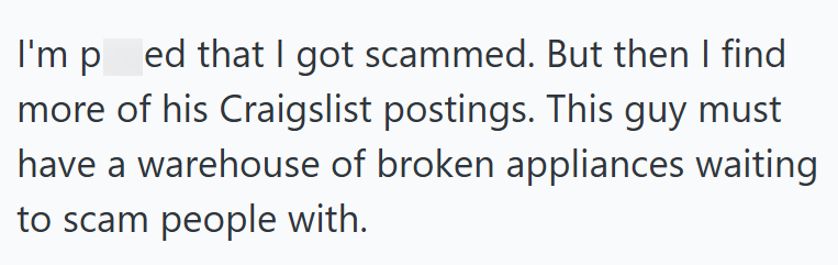 I'm pred that I got scammed. But then I find more of his Craigslist postings. This guy must have a warehouse of broken appliances waiting to scam people with.