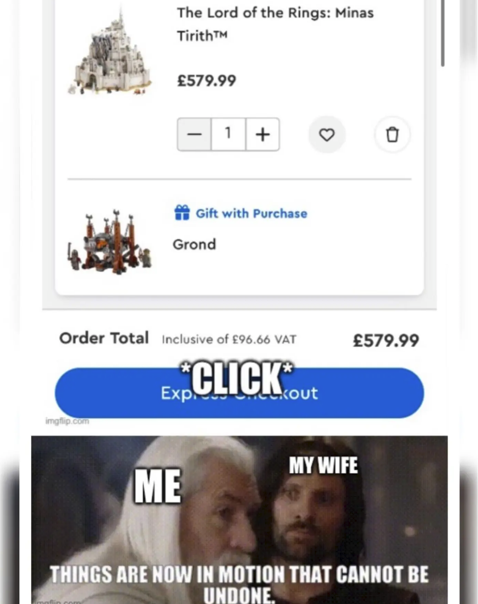 The Lord of the Rings: Minas TirithTM £579.99 1+ 0 Gift with Purchase Grond Order Total Inclusive of £96.66 VAT *CLICK* Expl imgflip.com £579.99 kout MY WIFE ME THINGS ARE NOW IN MOTION THAT CANNOT BE UNDONE.
