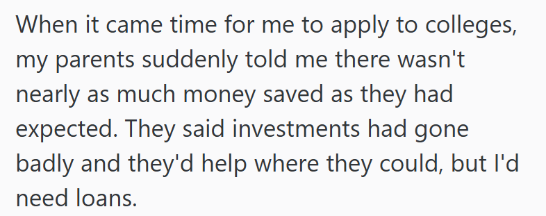 When it came time for me to apply to colleges, my parents suddenly told me there wasn't nearly as much money saved as they had expected. They said investments had gone badly and they'd help where they could, but I'd need loans.