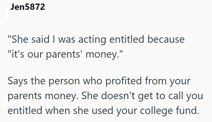 Jen5872 "She said I was acting entitled because "it's our parents' money." Says the person who profited from your parents money. She doesn't get to call you entitled when she used your college fund.
