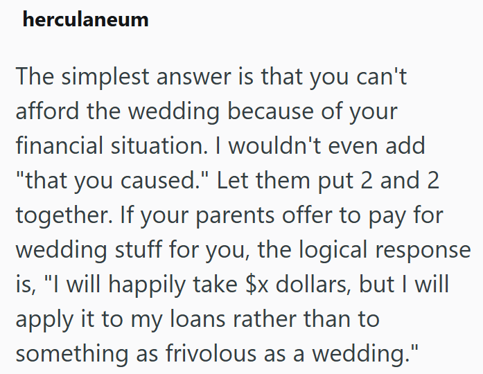 herculaneum The simplest answer is that you can't afford the wedding because of your financial situation. I wouldn't even add "that you caused." Let them put 2 and 2 together. If your parents offer to pay for wedding stuff for you, the logical response is, "I will happily take $x dollars, but I will apply it to my loans rather than to something as frivolous as a wedding."