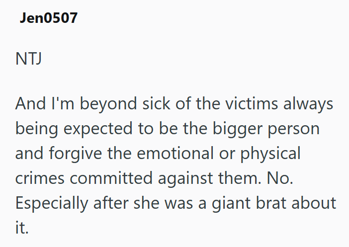 Jen0507 NTJ And I'm beyond sick of the victims always being expected to be the bigger person and forgive the emotional or physical crimes committed against them. No. Especially after she was a giant brat about it.