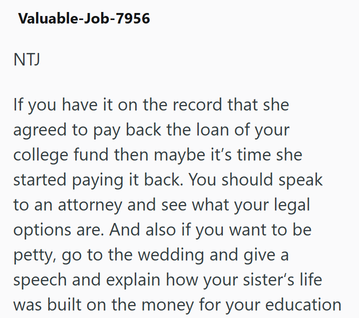 Valuable-Job-7956 NTJ If you have it on the record that she agreed to pay back the loan of your college fund then maybe it's time she started paying it back. You should speak to an attorney and see what your legal options are. And also if you want to be petty, go to the wedding and give a speech and explain how your sister's life was built on the money for your education