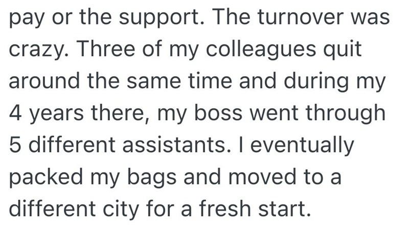pay or the support. The turnover was crazy. Three of my colleagues quit around the same time and during my 4 years there, my boss went through 5 different assistants. I eventually packed my bags and moved to a different city for a fresh start.