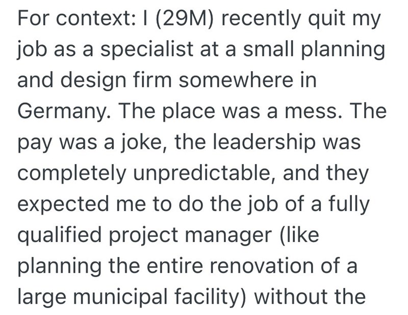 For context: 1 (29M) recently quit my job as a specialist at a small planning and design firm somewhere in Germany. The place was a mess. The pay was a joke, the leadership was completely unpredictable, and they expected me to do the job of a fully qualified project manager (like planning the entire renovation of a large municipal facility) without the