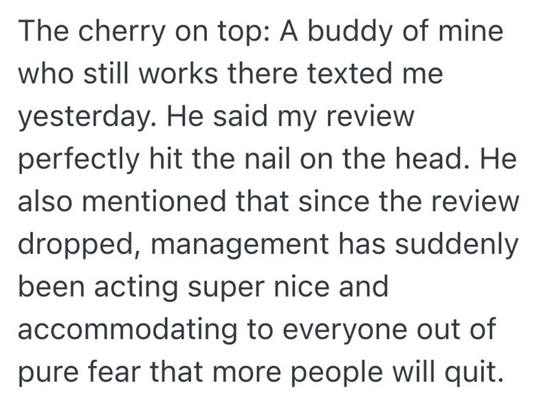 The cherry on top: A buddy of mine who still works there texted me yesterday. He said my review perfectly hit the nail on the head. He also mentioned that since the review dropped, management has suddenly been acting super nice and accommodating to everyone out of pure fear that more people will quit.