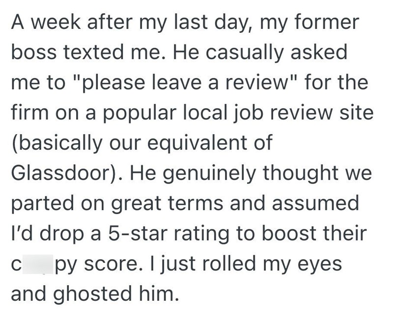 A week after my last day, my former boss texted me. He casually asked me to "please leave a review" for the firm on a popular local job review site (basically our equivalent of Glassdoor). He genuinely thought we parted on great terms and assumed I'd drop a 5-star rating to boost their C py score. I just rolled my eyes and ghosted him.