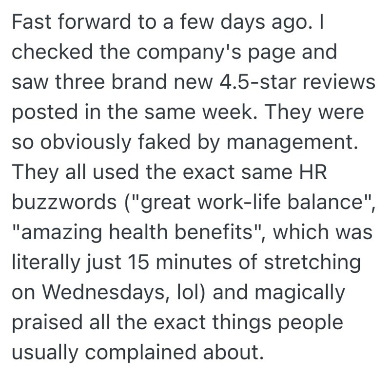 Fast forward to a few days ago. I checked the company's page and saw three brand new 4.5-star reviews posted in the same week. They were so obviously faked by management. They all used the exact same HR buzzwords ("great work-life balance", "amazing health benefits", which was literally just 15 minutes of stretching on Wednesdays, lol) and magically praised all the exact things people usually complained about.