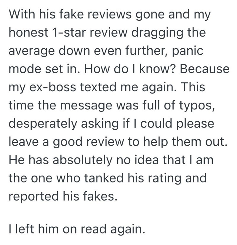 With his fake reviews gone and my honest 1-star review dragging the average down even further, panic mode set in. How do I know? Because my ex-boss texted me again. This time the message was full of typos, desperately asking if I could please leave a good review to help them out. He has absolutely no idea that I am the one who tanked his rating and reported his fakes. I left him on read again.
